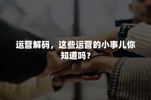 运营解码，这些运营的小事儿你知道吗？