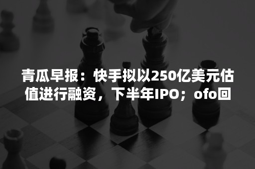 青瓜早报：快手拟以250亿美元估值进行融资，下半年IPO；ofo回应破产重组方案：无稽之谈