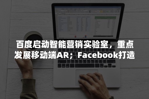 百度启动智能营销实验室，重点发展移动端AR；Facebook打造硬件实验室；特斯拉公布第二季度财报