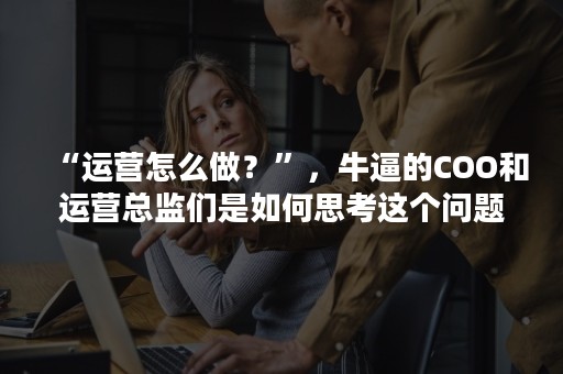 “运营怎么做？”，牛逼的COO和运营总监们是如何思考这个问题的？