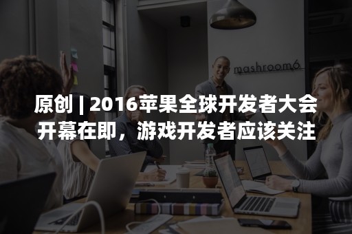 原创 | 2016苹果全球开发者大会开幕在即，游戏开发者应该关注什么？