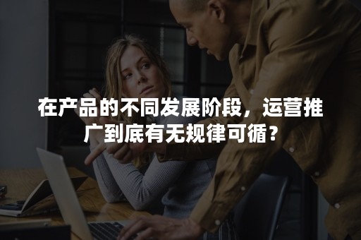 在产品的不同发展阶段，运营推广到底有无规律可循？