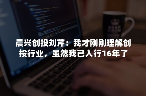 晨兴创投刘芹：我才刚刚理解创投行业，虽然我已入行16年了