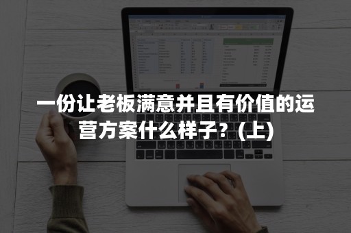 一份让老板满意并且有价值的运营方案什么样子？(上)