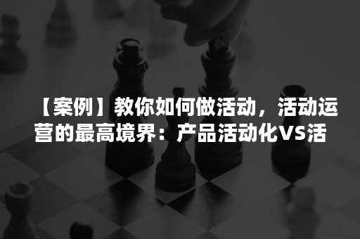 【案例】教你如何做活动，活动运营的最高境界：产品活动化VS活动产品化！