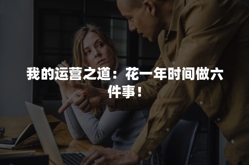 我的运营之道：花一年时间做六件事！