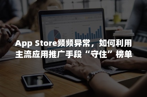App Store频频异常，如何利用主流应用推广手段“守住”榜单？