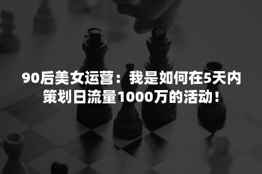 90后美女运营：我是如何在5天内策划日流量1000万的活动！