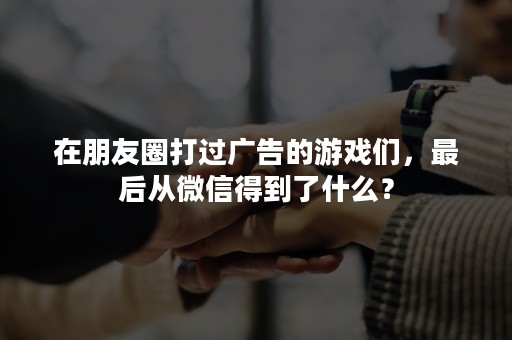 在朋友圈打过广告的游戏们，最后从微信得到了什么？