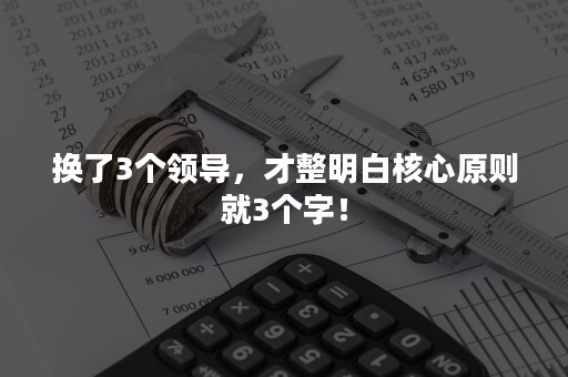 换了3个领导，才整明白核心原则就3个字！