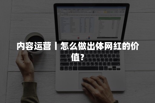 内容运营丨怎么做出体网红的价值？
