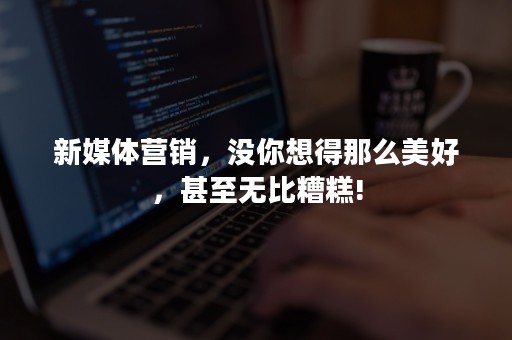 新媒体营销，没你想得那么美好，甚至无比糟糕!