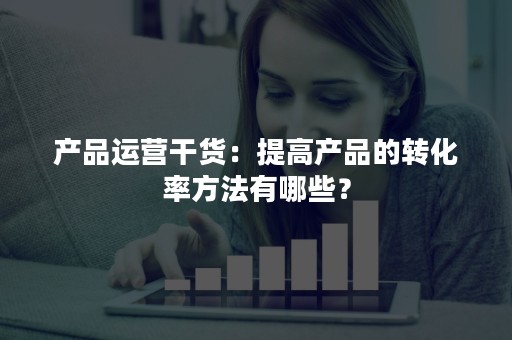 产品运营干货：提高产品的转化率方法有哪些？
