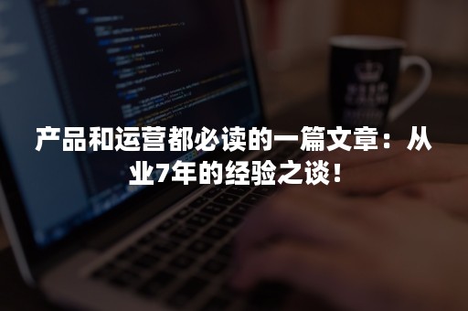 产品和运营都必读的一篇文章：从业7年的经验之谈！