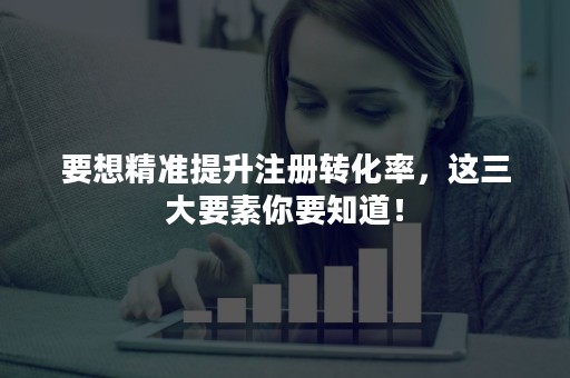 要想精准提升注册转化率，这三大要素你要知道！