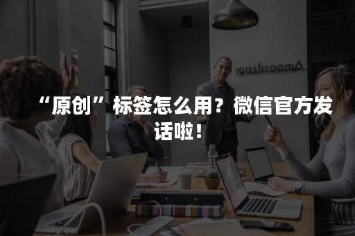 “原创”标签怎么用？微信官方发话啦！