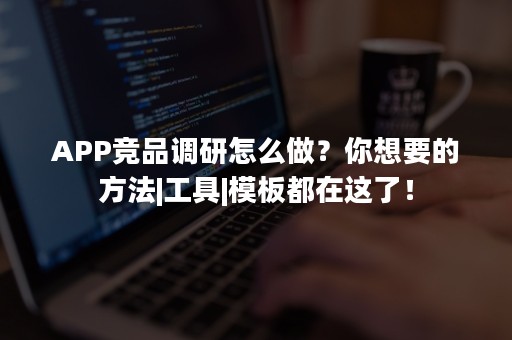 APP竞品调研怎么做？你想要的方法|工具|模板都在这了！