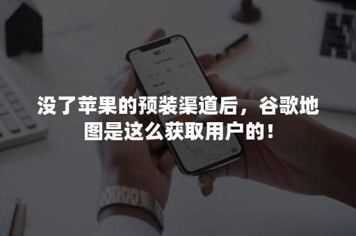 没了苹果的预装渠道后，谷歌地图是这么获取用户的！