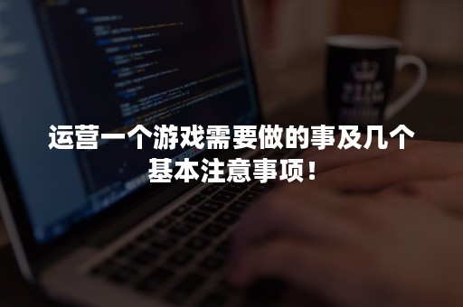 运营一个游戏需要做的事及几个基本注意事项！