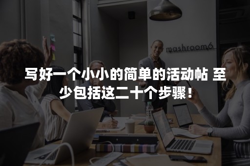 写好一个小小的简单的活动帖 至少包括这二十个步骤！