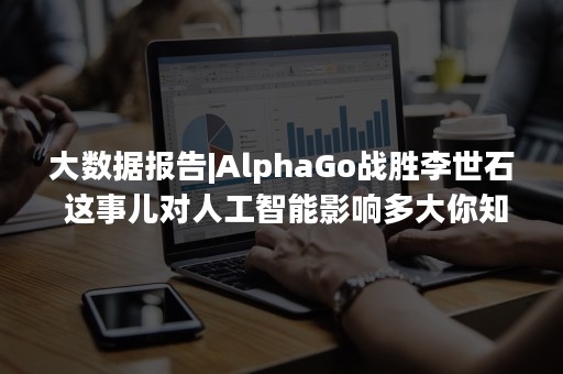 大数据报告|AlphaGo战胜李世石 这事儿对人工智能影响多大你知道么！