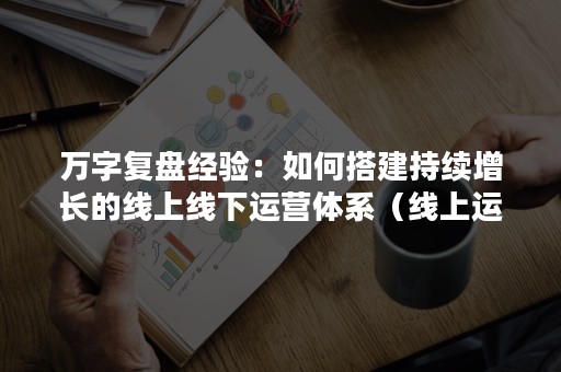 万字复盘经验：如何搭建持续增长的线上线下运营体系（线上运营思路）