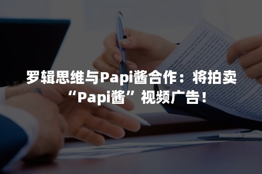 罗辑思维与Papi酱合作：将拍卖“Papi酱”视频广告！