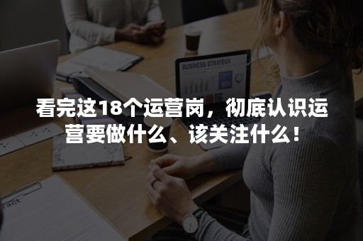 看完这18个运营岗，彻底认识运营要做什么、该关注什么！