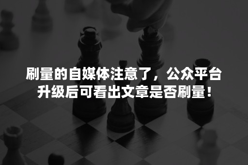 刷量的自媒体注意了，公众平台升级后可看出文章是否刷量！