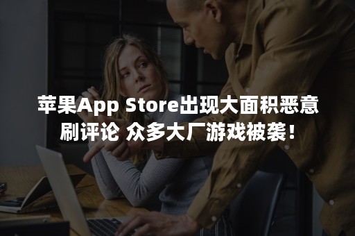 苹果App Store出现大面积恶意刷评论 众多大厂游戏被袭！