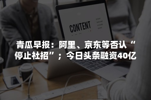 青瓜早报：阿里、京东等否认“停止社招”；今日头条融资40亿美金…