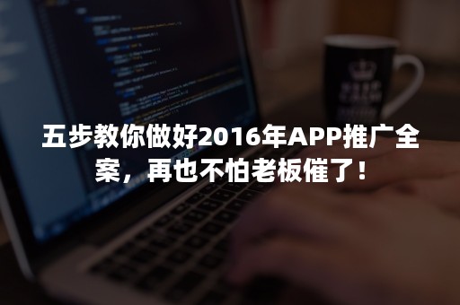 五步教你做好2016年APP推广全案，再也不怕老板催了！