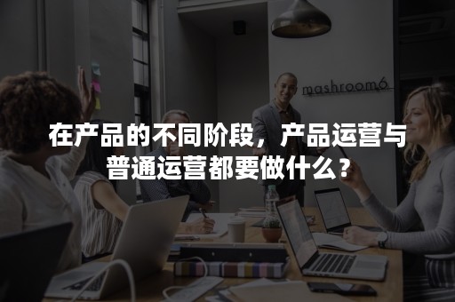 在产品的不同阶段，产品运营与普通运营都要做什么？