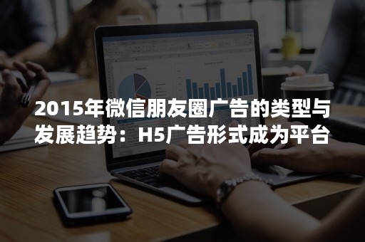 2015年微信朋友圈广告的类型与发展趋势：H5广告形式成为平台热门!