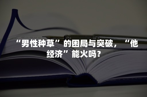 “男性种草”的困局与突破，“他经济”能火吗？