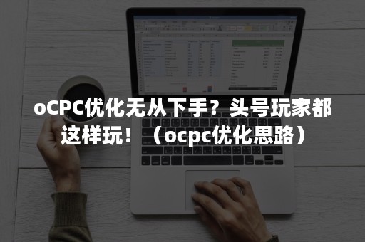 oCPC优化无从下手？头号玩家都这样玩！（ocpc优化思路）