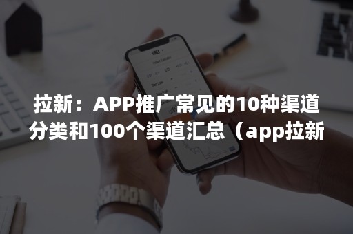 拉新：APP推广常见的10种渠道分类和100个渠道汇总（app拉新项目一手渠道商）
