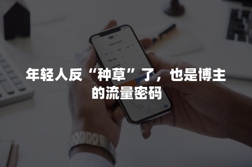 年轻人反“种草”了，也是博主的流量密码