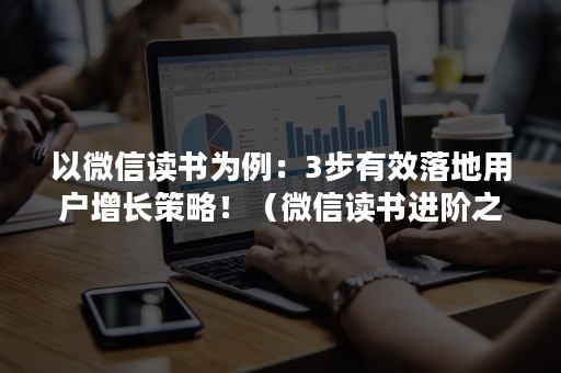 以微信读书为例：3步有效落地用户增长策略！（微信读书进阶之路）