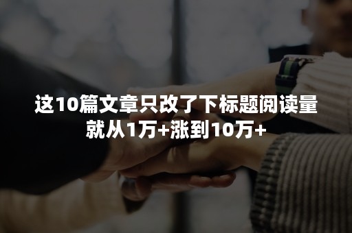 这10篇文章只改了下标题阅读量就从1万+涨到10万+