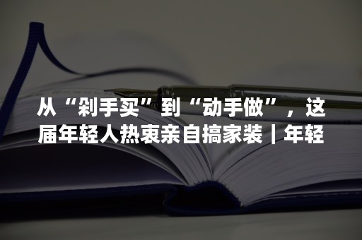 从“剁手买”到“动手做”，这届年轻人热衷亲自搞家装｜年轻人生活消费观察系列