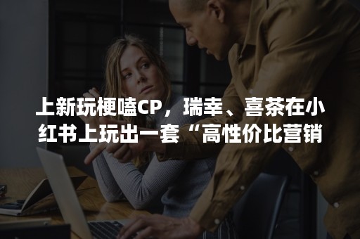 上新玩梗嗑CP，瑞幸、喜茶在小红书上玩出一套“高性价比营销”