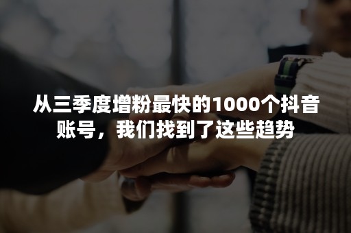 从三季度增粉最快的1000个抖音账号，我们找到了这些趋势