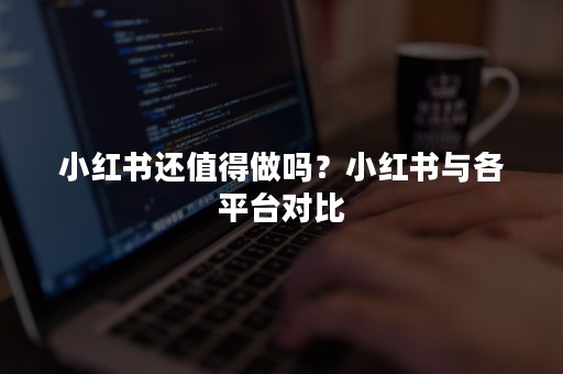 小红书还值得做吗？小红书与各平台对比