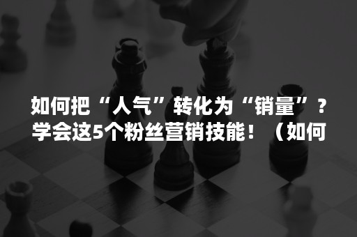 如何把“人气”转化为“销量”？学会这5个粉丝营销技能！（如何将粉丝流量转化为实际的销售业绩）