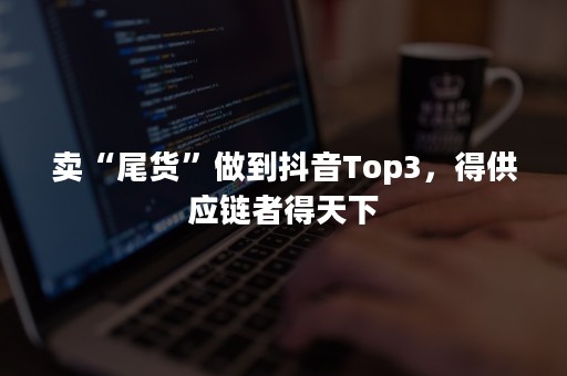 卖“尾货”做到抖音Top3，得供应链者得天下