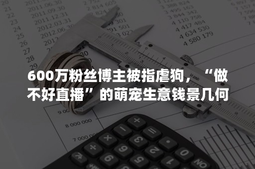 600万粉丝博主被指虐狗，“做不好直播”的萌宠生意钱景几何？