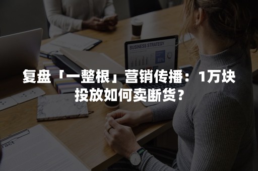 复盘「一整根」营销传播：1万块投放如何卖断货？