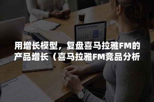 用增长模型，复盘喜马拉雅FM的产品增长（喜马拉雅FM竞品分析）