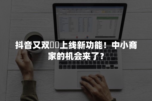 抖音又双叒叕上线新功能！中小商家的机会来了？